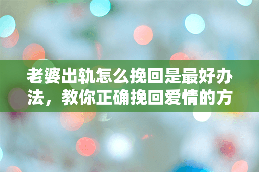 老婆出轨怎么挽回是最好办法，教你正确挽回爱情的方法