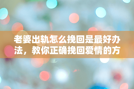 老婆出轨怎么挽回是最好办法，教你正确挽回爱情的方法