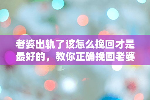 老婆出轨了该怎么挽回才是最好的，教你正确挽回老婆