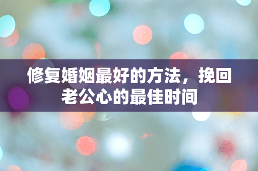 修复婚姻最好的方法，挽回老公心的最佳时间