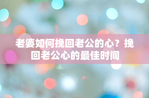 老婆如何挽回老公的心？挽回老公心的最佳时间