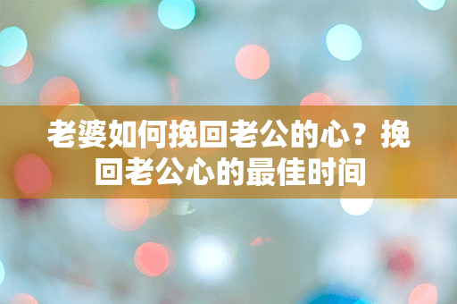 老婆如何挽回老公的心？挽回老公心的最佳时间