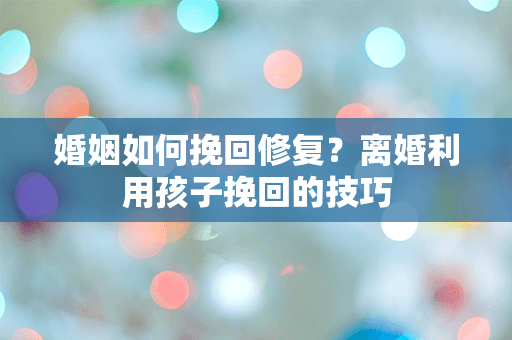 婚姻如何挽回修复？离婚利用孩子挽回的技巧