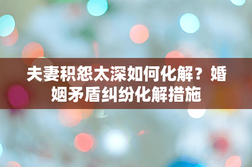 夫妻积怨太深如何化解？婚姻矛盾纠纷化解措施