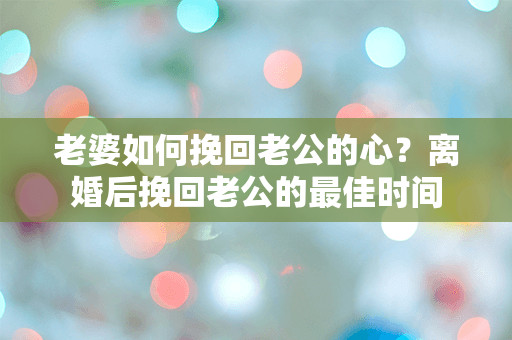 老婆如何挽回老公的心？离婚后挽回老公的最佳时间