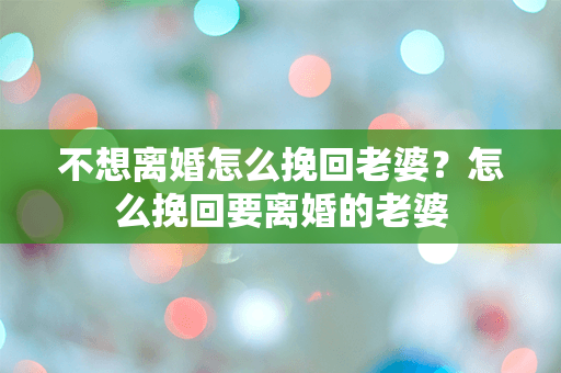 不想离婚怎么挽回老婆？怎么挽回要离婚的老婆