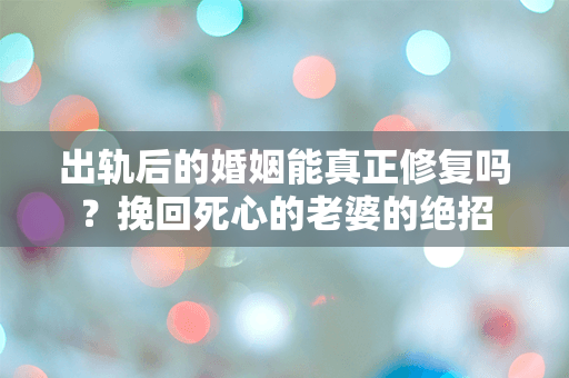 出轨后的婚姻能真正修复吗？挽回死心的老婆的绝招