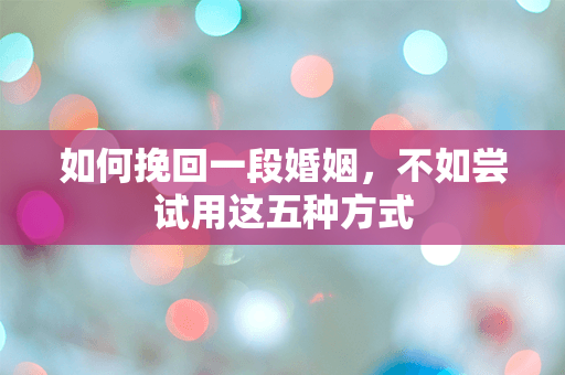 如何挽回一段婚姻，不如尝试用这五种方式